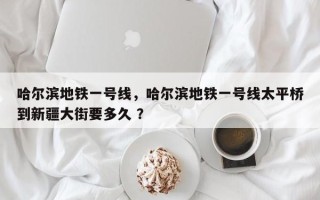 哈尔滨地铁一号线，哈尔滨地铁一号线太平桥到新疆大街要多久 ？
