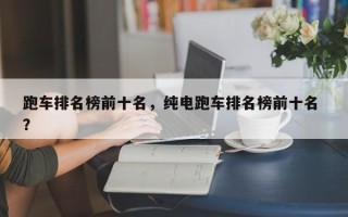 跑车排名榜前十名，纯电跑车排名榜前十名 ？