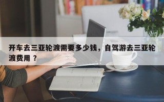 开车去三亚轮渡需要多少钱，自驾游去三亚轮渡费用 ？