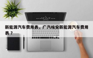 新能源汽车费用表，广汽埃安新能源汽车费用表 ？
