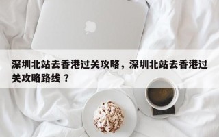 深圳北站去香港过关攻略，深圳北站去香港过关攻略路线 ？