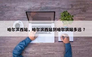 哈尔滨西站，哈尔滨西站到哈尔滨站多远 ？