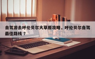 自驾游去呼伦贝尔大草原攻略，呼伦贝尔自驾最佳路线 ？