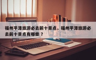 福州平潭旅游必去前十景点，福州平潭旅游必去前十景点有哪些 ？