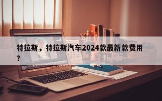 特拉斯，特拉斯汽车2024款最新款费用 ？