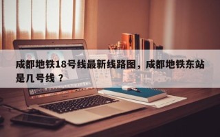 成都地铁18号线最新线路图，成都地铁东站是几号线 ？