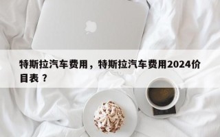 特斯拉汽车费用，特斯拉汽车费用2024价目表 ？