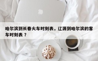 哈尔滨到长春火车时刻表，辽源到哈尔滨的客车时刻表 ？