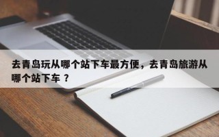 去青岛玩从哪个站下车最方便，去青岛旅游从哪个站下车 ？