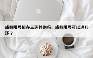 成都限号能在三环外跑吗！成都限号可以进几环 ？
