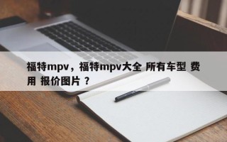 福特mpv，福特mpv大全 所有车型 费用 报价图片 ？