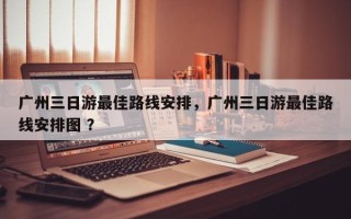 广州三日游最佳路线安排，广州三日游最佳路线安排图 ？