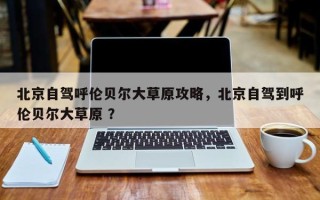 北京自驾呼伦贝尔大草原攻略，北京自驾到呼伦贝尔大草原 ？