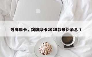 魏牌摩卡，魏牌摩卡2025款最新消息 ？