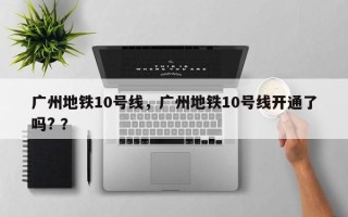 广州地铁10号线，广州地铁10号线开通了吗? ？