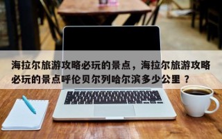 海拉尔旅游攻略必玩的景点，海拉尔旅游攻略必玩的景点呼伦贝尔列哈尔滨多少公里 ？