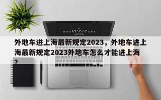 外地车进上海最新规定2023，外地车进上海最新规定2023外地车怎么才能进上海 ？