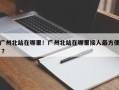 广州北站在哪里！广州北站在哪里接人最方便 ？