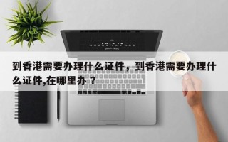 到香港需要办理什么证件，到香港需要办理什么证件,在哪里办 ？