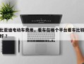 比亚迪电动车费用，看车在哪个平台看车比较好 ？