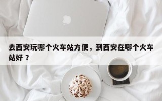 去西安玩哪个火车站方便，到西安在哪个火车站好 ？