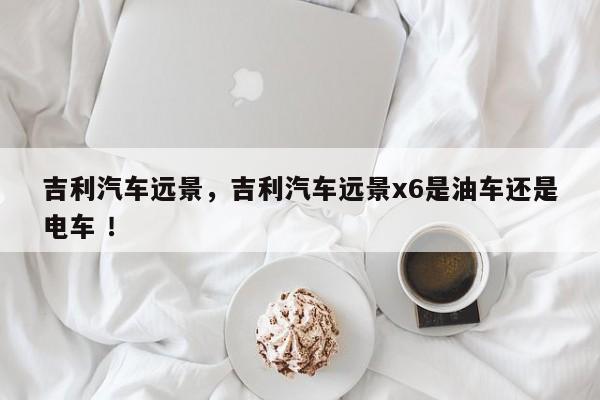 吉利汽车远景，吉利汽车远景x6是油车还是电车 ！-第1张图片-二手车资讯网