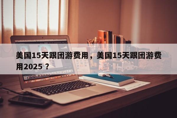 美国15天跟团游费用，美国15天跟团游费用2025 ？-第1张图片-二手车资讯网