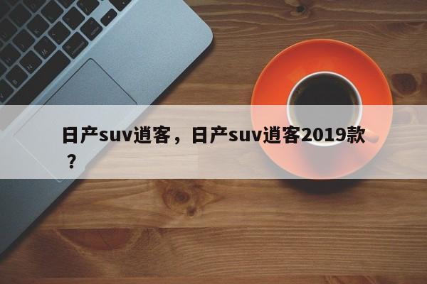 日产suv逍客，日产suv逍客2019款 ？-第1张图片-二手车资讯网
