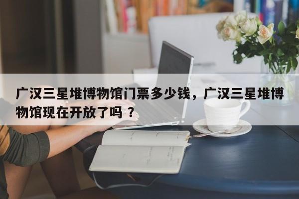 广汉三星堆博物馆门票多少钱，广汉三星堆博物馆现在开放了吗 ？-第1张图片-二手车资讯网