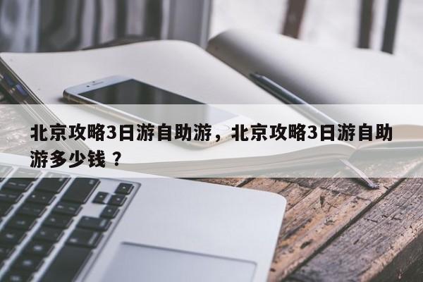 北京攻略3日游自助游，北京攻略3日游自助游多少钱 ？-第1张图片-二手车资讯网