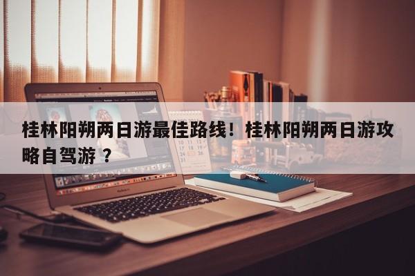 桂林阳朔两日游最佳路线！桂林阳朔两日游攻略自驾游 ？-第1张图片-二手车资讯网