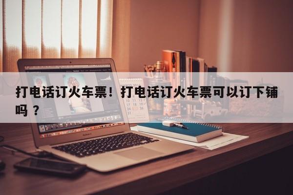 打电话订火车票！打电话订火车票可以订下铺吗 ？-第1张图片-二手车资讯网