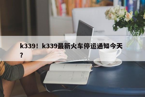 k339！k339最新火车停运通知今天 ？-第1张图片-二手车资讯网