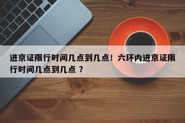 进京证限行时间几点到几点！六环内进京证限行时间几点到几点 ？-第1张图片-二手车资讯网
