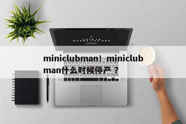 miniclubman！miniclubman什么时候停产 ？-第1张图片-二手车资讯网