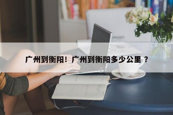 广州到衡阳！广州到衡阳多少公里 ？-第1张图片-二手车资讯网