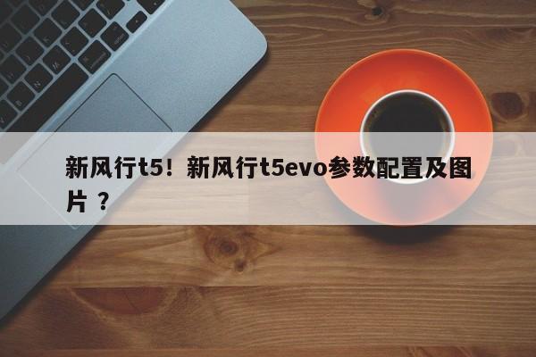 新风行t5！新风行t5evo参数配置及图片 ？-第1张图片-二手车资讯网