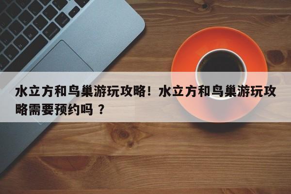 水立方和鸟巢游玩攻略！水立方和鸟巢游玩攻略需要预约吗 ？-第1张图片-二手车资讯网