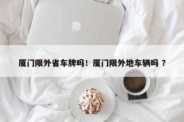 厦门限外省车牌吗！厦门限外地车辆吗 ？-第1张图片-二手车资讯网