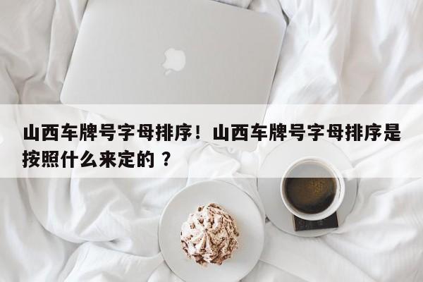 山西车牌号字母排序！山西车牌号字母排序是按照什么来定的 ？-第1张图片-二手车资讯网