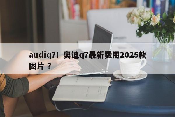 audiq7！奥迪q7最新费用2025款图片 ？-第1张图片-二手车资讯网