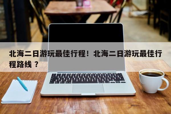 北海二日游玩最佳行程！北海二日游玩最佳行程路线 ？-第1张图片-二手车资讯网
