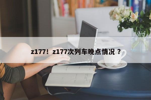 z177！z177次列车晚点情况 ？-第1张图片-二手车资讯网