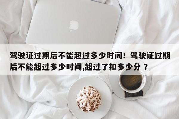驾驶证过期后不能超过多少时间！驾驶证过期后不能超过多少时间,超过了扣多少分 ？-第1张图片-二手车资讯网