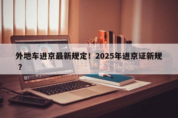 外地车进京最新规定！2025年进京证新规 ？-第1张图片-二手车资讯网