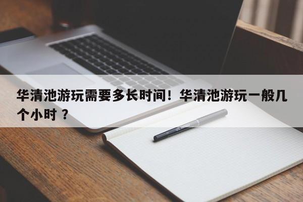 华清池游玩需要多长时间！华清池游玩一般几个小时 ？-第1张图片-二手车资讯网
