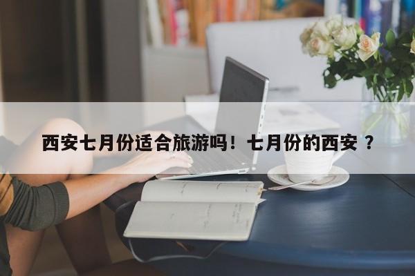 西安七月份适合旅游吗！七月份的西安 ？-第1张图片-二手车资讯网