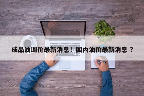 成品油调价最新消息！国内油价最新消息 ？-第1张图片-二手车资讯网