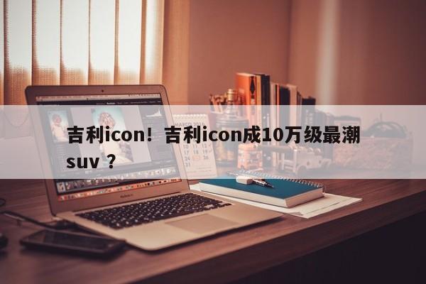 吉利icon！吉利icon成10万级最潮suv ？-第1张图片-二手车资讯网