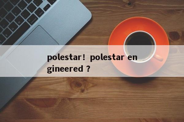 polestar！polestar engineered ？-第1张图片-二手车资讯网